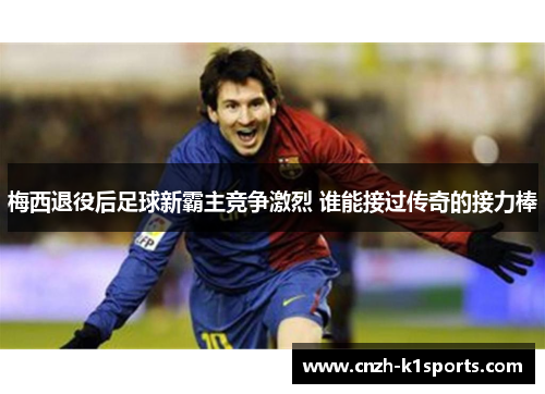 梅西退役后足球新霸主竞争激烈 谁能接过传奇的接力棒